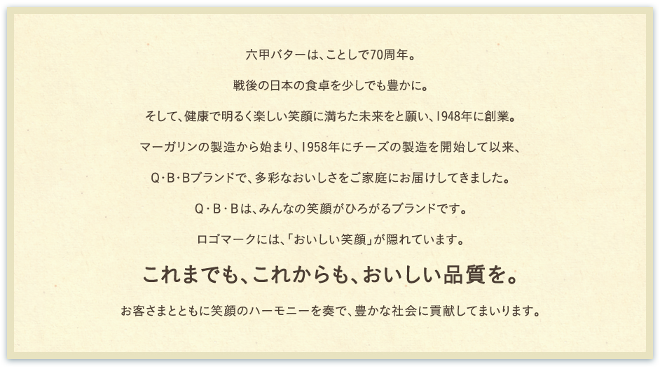 六甲バターは、ことし70周年。1948年、戦後の日本の食卓を少しでも豊かに、そして、健康で明るく楽しい笑顔に満ちた未来を願い創業。マーガリンの製造から始まり、1958年、チーズの製造を開始して以来、多彩なおいしさをQ・B・Bブランドでご家庭にお届けしてまいりました。Ｑ･Ｂ･Ｂは、みんなに笑顔がひろがるブランドです。ロゴマークには、「おいしい笑顔」が隠れています。これまでも、これからも、おいしい品質を。お客さまとともに笑顔のハーモニーを奏で、豊かな社会に貢献してまいります。